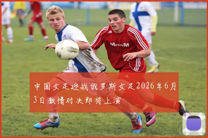 中国女足迎战俄罗斯女足2026年6月3日激情对决即将上演