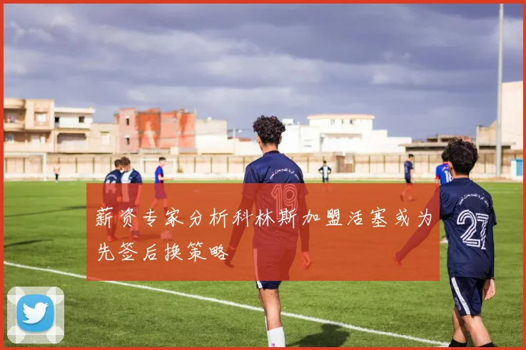 薪资专家分析科林斯加盟活塞或为先签后换策略