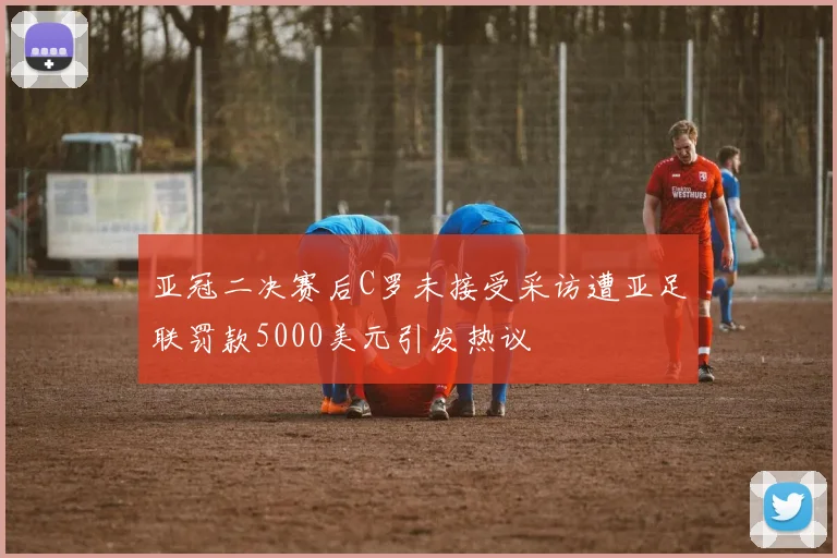 亚冠二决赛后C罗未接受采访遭亚足联罚款5000美元引发热议
