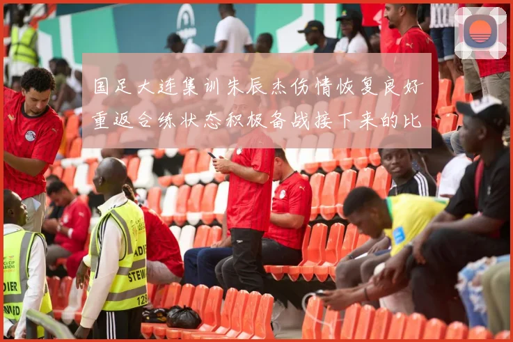 国足大连集训朱辰杰伤情恢复良好重返合练状态积极备战接下来的比赛