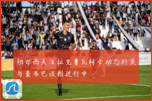 切尔西关注拉克鲁瓦转会动态科莫与查洛巴谈判进行中