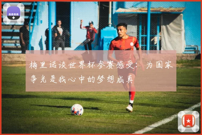 梅里诺谈世界杯参赛感受：为国家争光是我心中的梦想成真