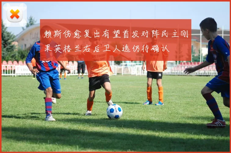 赖斯伤愈复出有望首发对阵民主刚果英格兰右后卫人选仍待确认