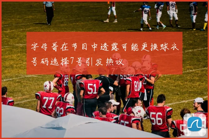 字母哥在节目中透露可能更换球衣号码选择7号引发热议