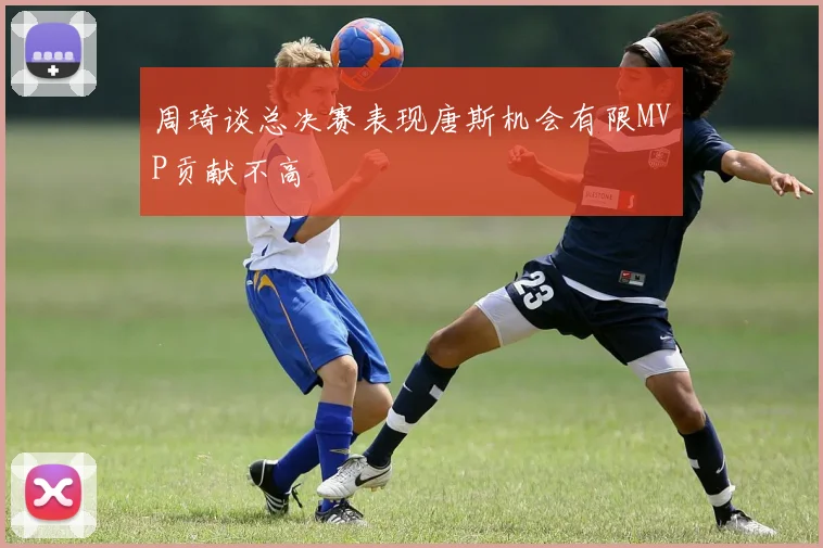 周琦谈总决赛表现唐斯机会有限MVP贡献不高
