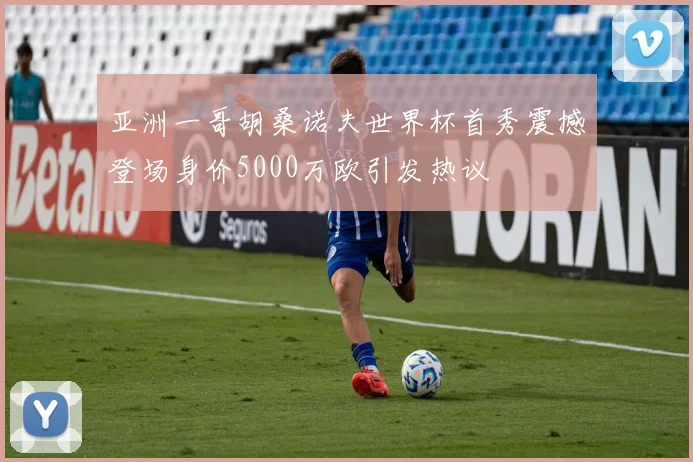 亚洲一哥胡桑诺夫世界杯首秀震撼登场身价5000万欧引发热议